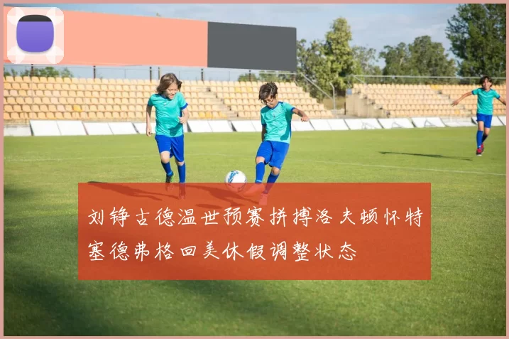 刘铮古德温世预赛拼搏洛夫顿怀特塞德弗格回美休假调整状态