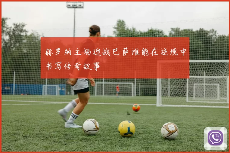 赫罗纳主场迎战巴萨谁能在逆境中书写传奇故事