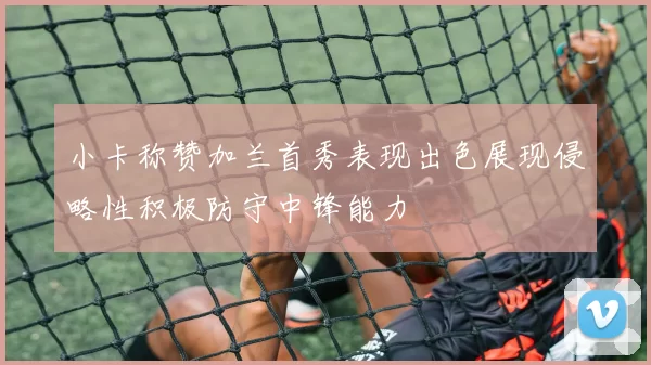 小卡称赞加兰首秀表现出色展现侵略性积极防守中锋能力