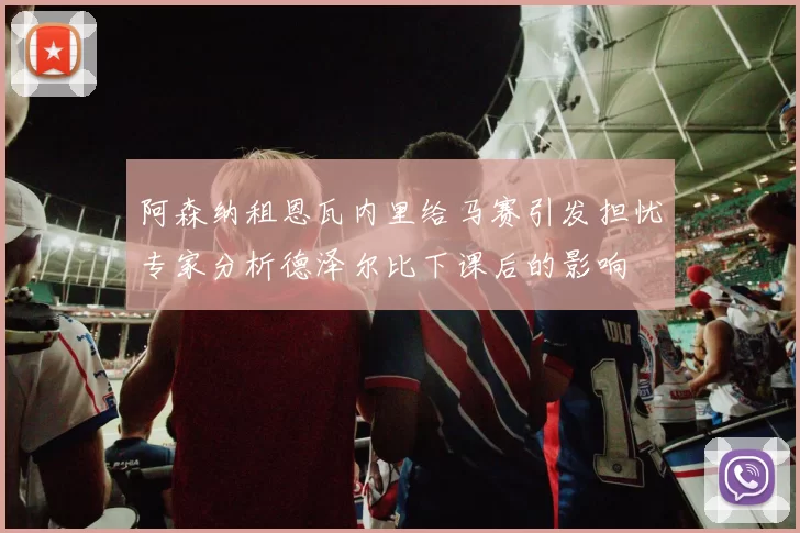 阿森纳租恩瓦内里给马赛引发担忧专家分析德泽尔比下课后的影响