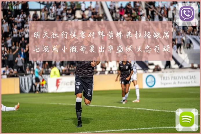 明天独行侠客对阵黄蜂弗拉格缺席七场或小概率复出华盛顿状态存疑