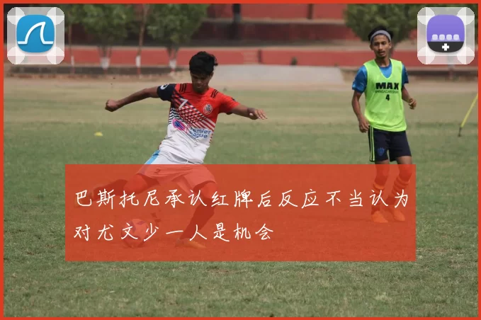 巴斯托尼承认红牌后反应不当认为对尤文少一人是机会