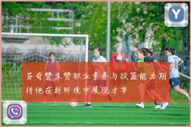 芬奇赞朱赞职业素养与投篮能力期待他在新环境中展现才华