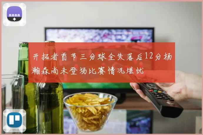 开拓者首节三分球全失落后12分杨瀚森尚未登场比赛情况堪忧