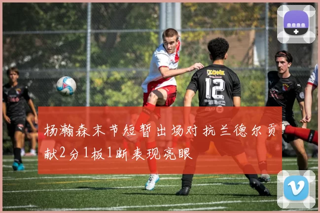 杨瀚森末节短暂出场对抗兰德尔贡献2分1板1断表现亮眼
